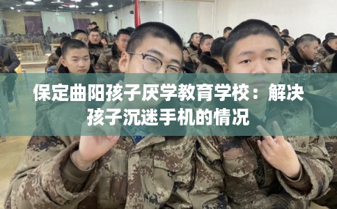 保定曲阳孩子厌学教育学校：解决孩子沉迷手机的情况