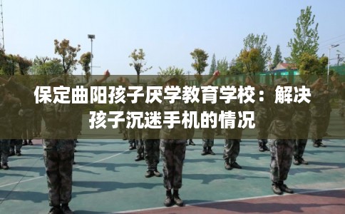 保定曲阳孩子厌学教育学校：解决孩子沉迷手机的情况