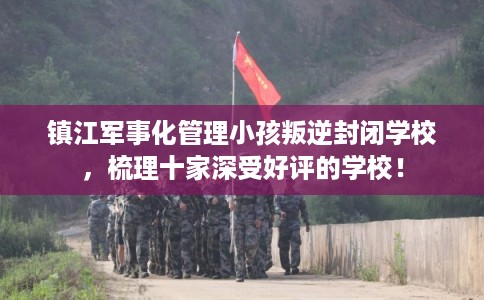 镇江军事化管理小孩叛逆封闭学校，梳理十家深受好评的学校！
