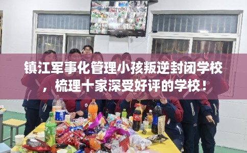 镇江军事化管理小孩叛逆封闭学校，梳理十家深受好评的学校！