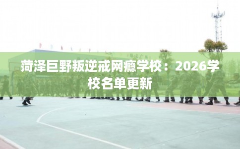 菏泽巨野叛逆戒网瘾学校：2026学校名单更新