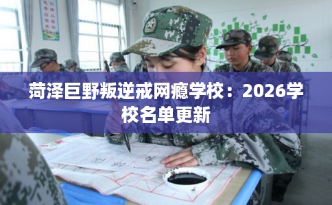 菏泽巨野叛逆戒网瘾学校：2026学校名单更新