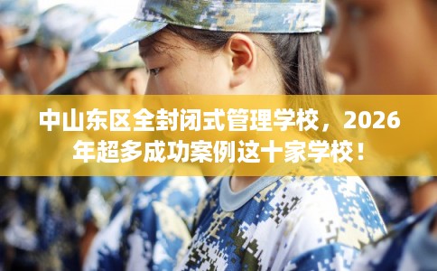 中山东区全封闭式管理学校，2026年超多成功案例这十家学校！