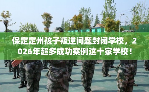 保定定州孩子叛逆问题封闭学校，2026年超多成功案例这十家学校！