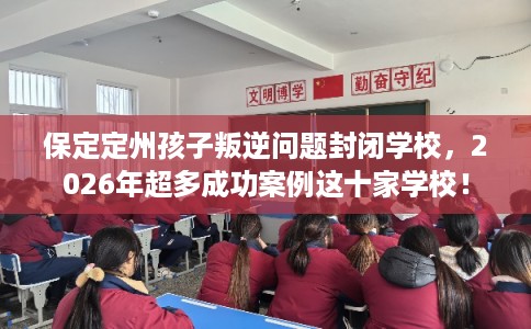 保定定州孩子叛逆问题封闭学校，2026年超多成功案例这十家学校！