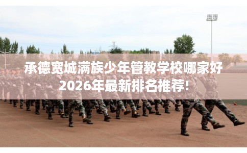 承德宽城满族少年管教学校哪家好2026年最新排名推荐!