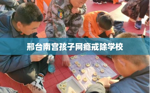邢台南宫孩子网瘾戒除学校