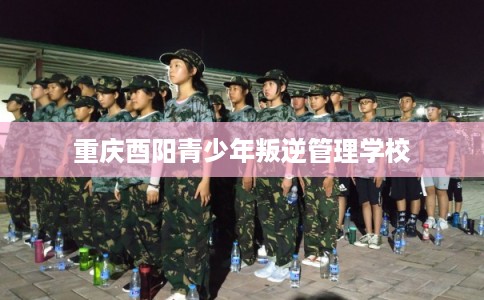 重庆酉阳青少年叛逆管理学校