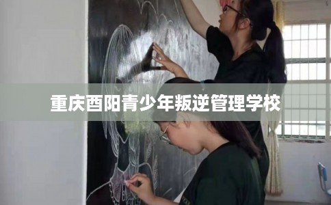 重庆酉阳青少年叛逆管理学校