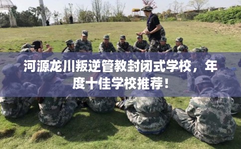 河源龙川叛逆管教封闭式学校，年度十佳学校推荐！