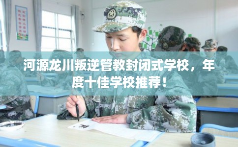 河源龙川叛逆管教封闭式学校，年度十佳学校推荐！