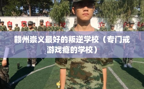 赣州崇义最好的叛逆学校（专门戒游戏瘾的学校）