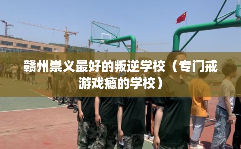 赣州崇义最好的叛逆学校（专门戒游戏瘾的学校）