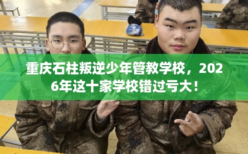 重庆石柱叛逆少年管教学校，2026年这十家学校错过亏大！