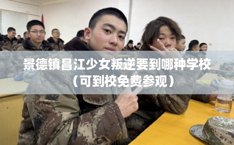 景德镇昌江少女叛逆要到哪种学校（可到校免费参观）