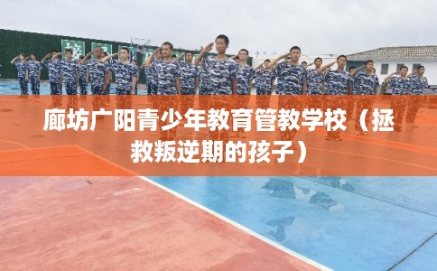 廊坊广阳青少年教育管教学校（拯救叛逆期的孩子）