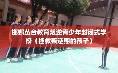 邯郸丛台教育叛逆青少年封闭式学校（拯救叛逆期的孩子）