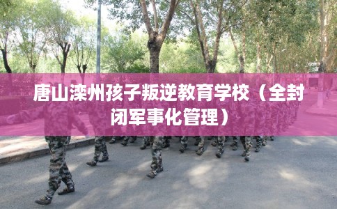 唐山滦州孩子叛逆教育学校（全封闭军事化管理）