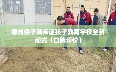 鄂州梁子湖叛逆孩子教育学校全封闭式（口碑评价）