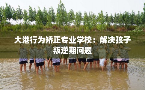 大港行为矫正专业学校：解决孩子叛逆期问题