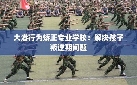 大港行为矫正专业学校：解决孩子叛逆期问题
