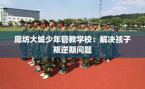 廊坊大城少年管教学校：解决孩子叛逆期问题