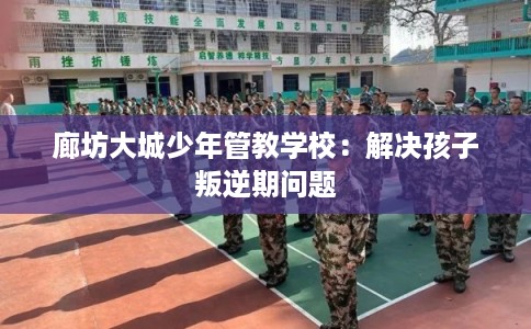 廊坊大城少年管教学校：解决孩子叛逆期问题