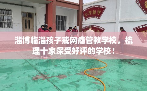 淄博临淄孩子戒网瘾管教学校，梳理十家深受好评的学校！