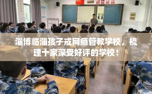 淄博临淄孩子戒网瘾管教学校，梳理十家深受好评的学校！
