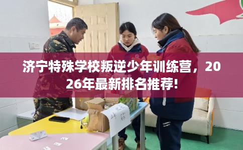 济宁特殊学校叛逆少年训练营，2026年最新排名推荐!
