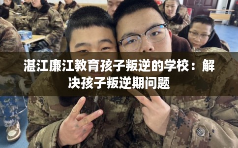 湛江廉江教育孩子叛逆的学校：解决孩子叛逆期问题