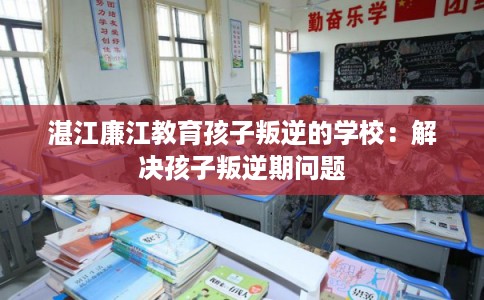 湛江廉江教育孩子叛逆的学校：解决孩子叛逆期问题
