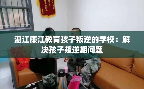 湛江廉江教育孩子叛逆的学校：解决孩子叛逆期问题
