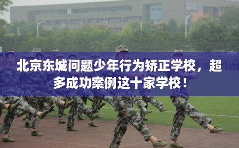 北京东城问题少年行为矫正学校，超多成功案例这十家学校！