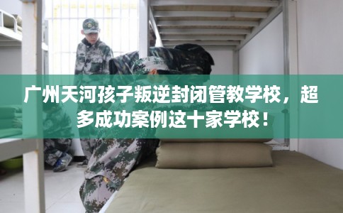 广州天河孩子叛逆封闭管教学校，超多成功案例这十家学校！