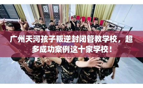 广州天河孩子叛逆封闭管教学校，超多成功案例这十家学校！