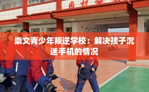崇文青少年叛逆学校：解决孩子沉迷手机的情况