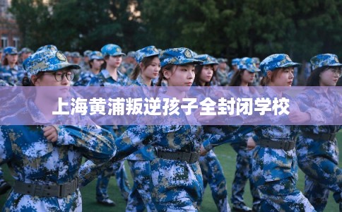 上海黄浦叛逆孩子全封闭学校