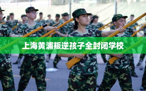 上海黄浦叛逆孩子全封闭学校