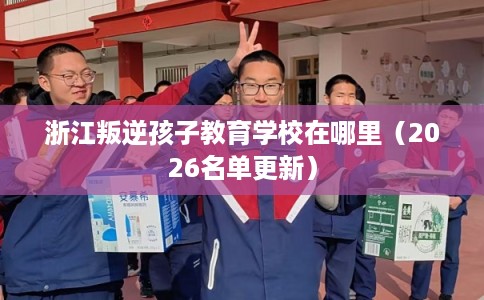 浙江叛逆孩子教育学校在哪里（2026名单更新）
