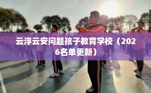 云浮云安问题孩子教育学校（2026名单更新）