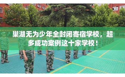 巢湖无为少年全封闭寄宿学校，超多成功案例这十家学校！
