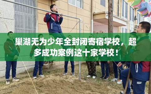 巢湖无为少年全封闭寄宿学校，超多成功案例这十家学校！