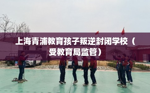 上海青浦教育孩子叛逆封闭学校（受教育局监管）