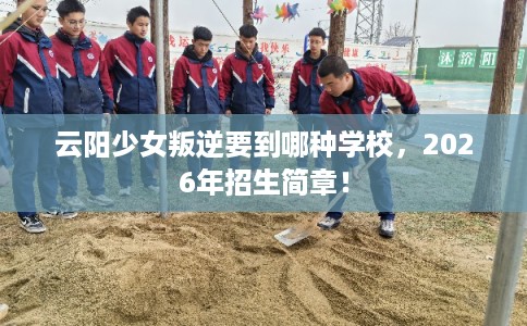 云阳少女叛逆要到哪种学校，2026年招生简章！