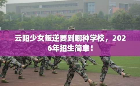 云阳少女叛逆要到哪种学校，2026年招生简章！