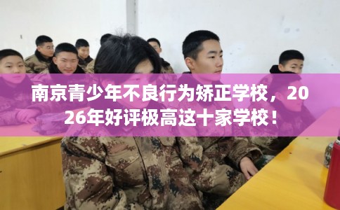 南京青少年不良行为矫正学校，2026年好评极高这十家学校！