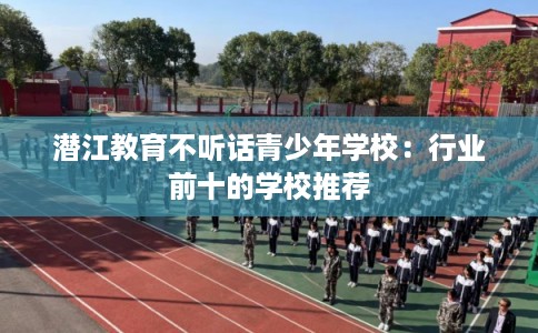 潜江教育不听话青少年学校：行业前十的学校推荐