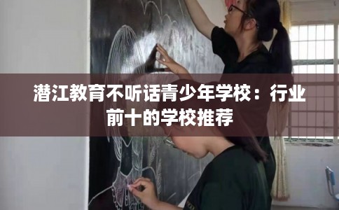 潜江教育不听话青少年学校：行业前十的学校推荐