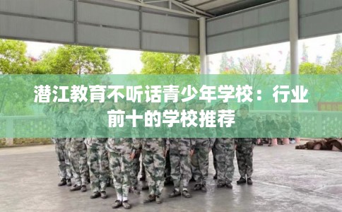 潜江教育不听话青少年学校：行业前十的学校推荐